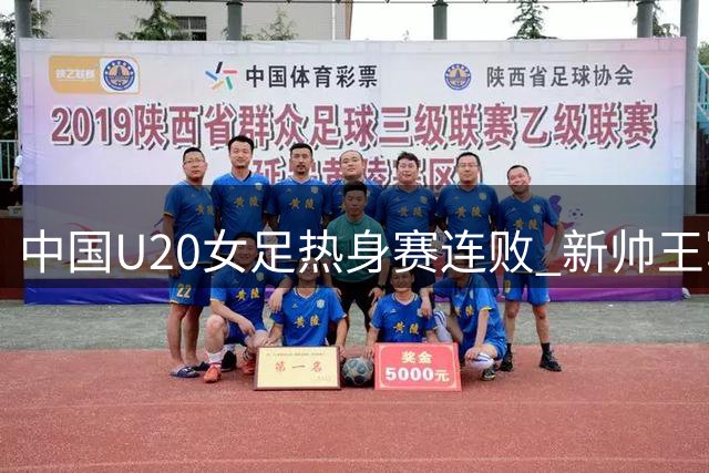 中国U20女足热身赛连败 新帅王军面临严峻考验